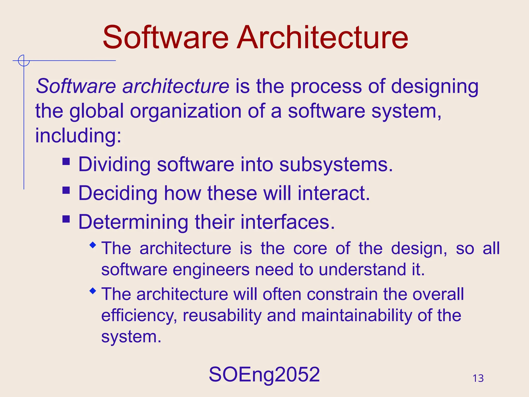 SOEng2052 13
Software Architecture
Software architecture is the process of designing
the global organization of a software system,
including:
 Dividing software into subsystems.
 Deciding how these will interact.
 Determining their interfaces.
 The architecture is the core of the design, so all
software engineers need to understand it.
 The architecture will often constrain the overall
efficiency, reusability and maintainability of the
system.
 