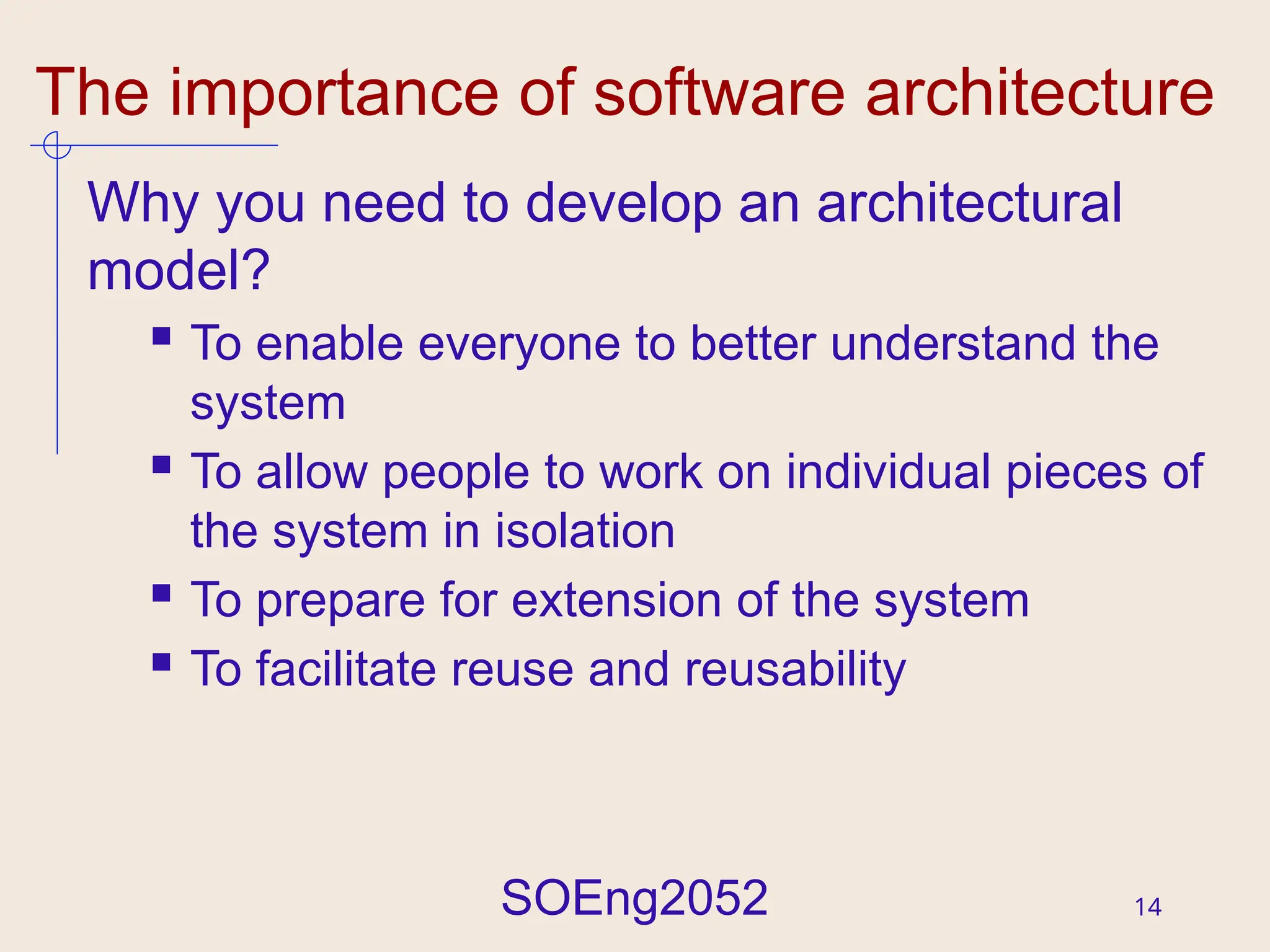 SOEng2052 14
The importance of software architecture
Why you need to develop an architectural
model?
 To enable everyone to better understand the
system
 To allow people to work on individual pieces of
the system in isolation
 To prepare for extension of the system
 To facilitate reuse and reusability
 