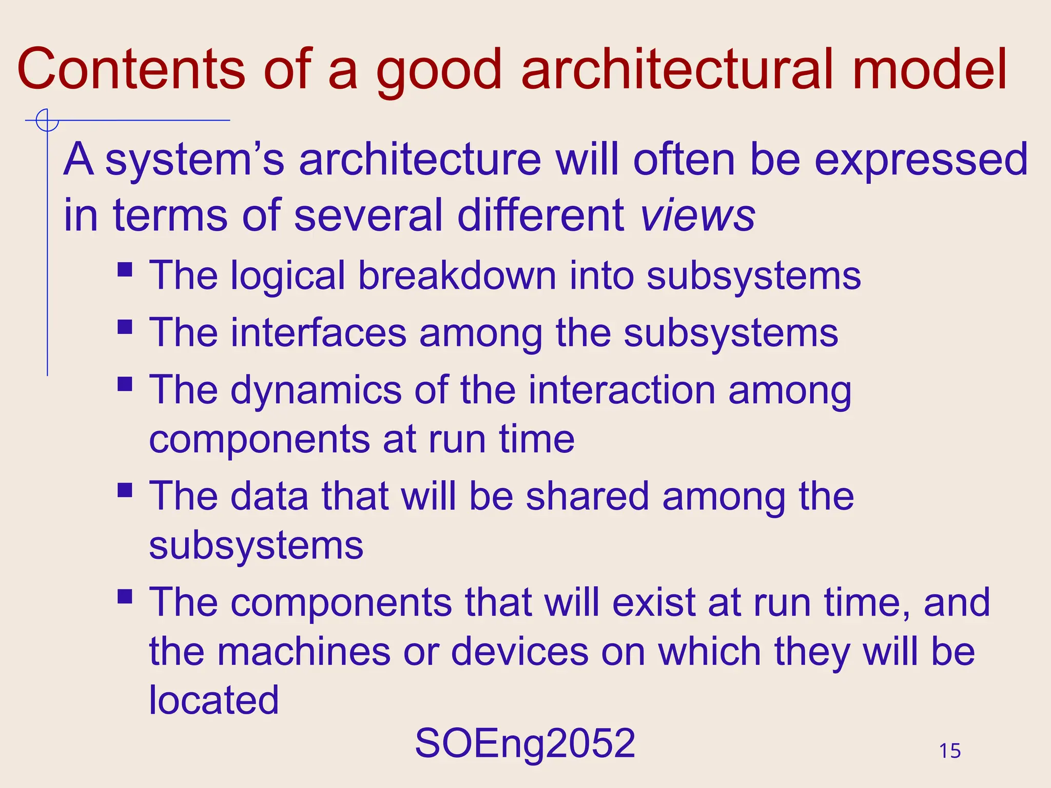 SOEng2052 15
Contents of a good architectural model
A system’s architecture will often be expressed
in terms of several different views
 The logical breakdown into subsystems
 The interfaces among the subsystems
 The dynamics of the interaction among
components at run time
 The data that will be shared among the
subsystems
 The components that will exist at run time, and
the machines or devices on which they will be
located
 