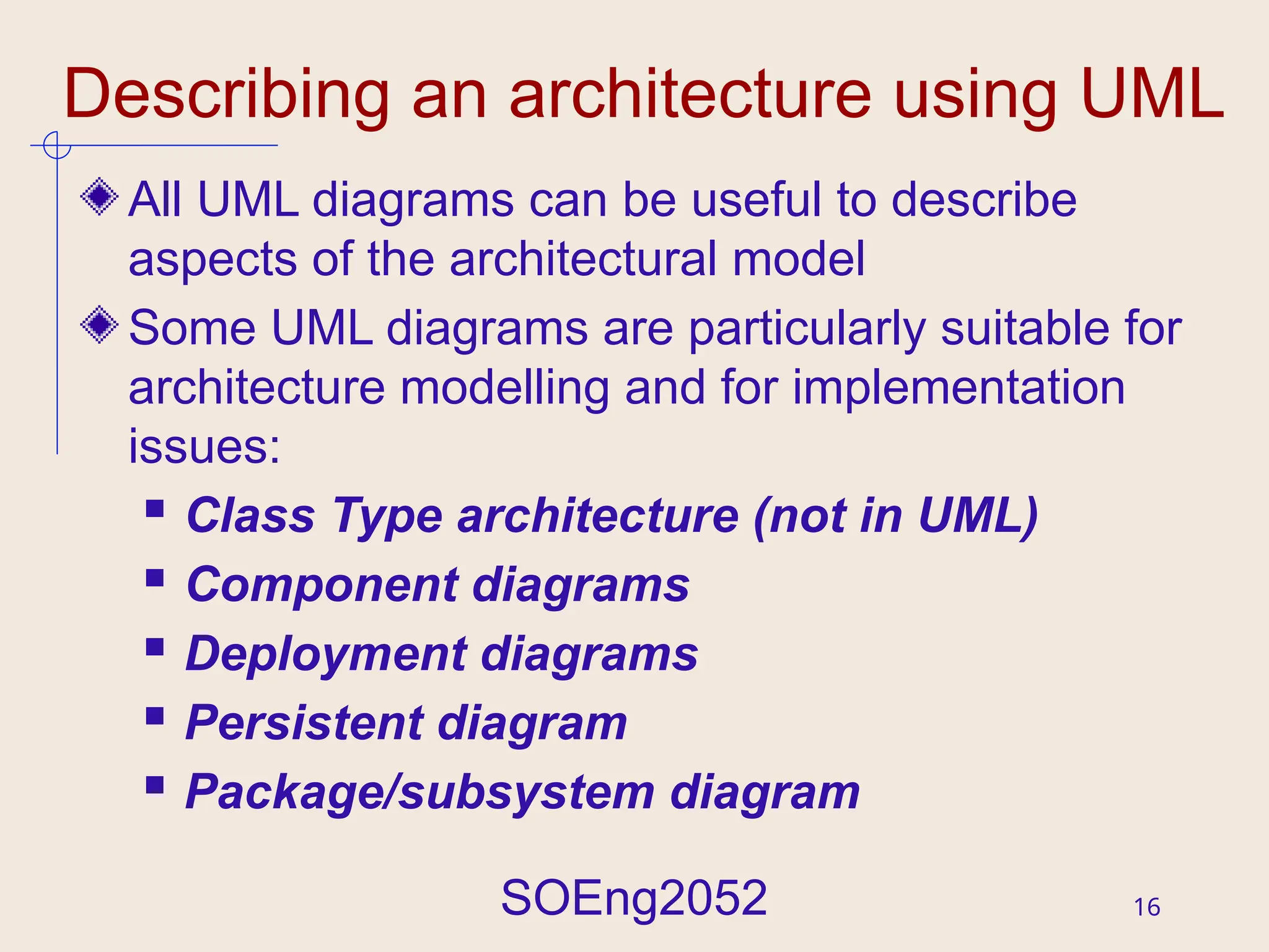 SOEng2052 16
Describing an architecture using UML
All UML diagrams can be useful to describe
aspects of the architectural model
Some UML diagrams are particularly suitable for
architecture modelling and for implementation
issues:
 Class Type architecture (not in UML)
 Component diagrams
 Deployment diagrams
 Persistent diagram
 Package/subsystem diagram
 