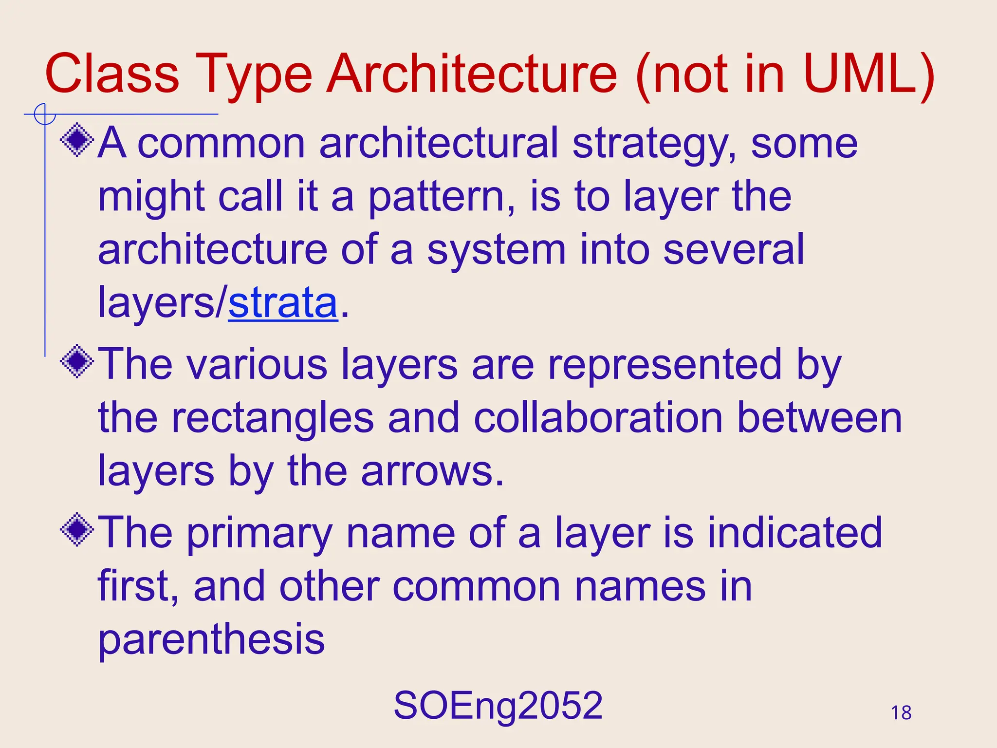 SOEng2052 18
Class Type Architecture (not in UML)
A common architectural strategy, some
might call it a pattern, is to layer the
architecture of a system into several
layers/strata.
The various layers are represented by
the rectangles and collaboration between
layers by the arrows.
The primary name of a layer is indicated
first, and other common names in
parenthesis
 
