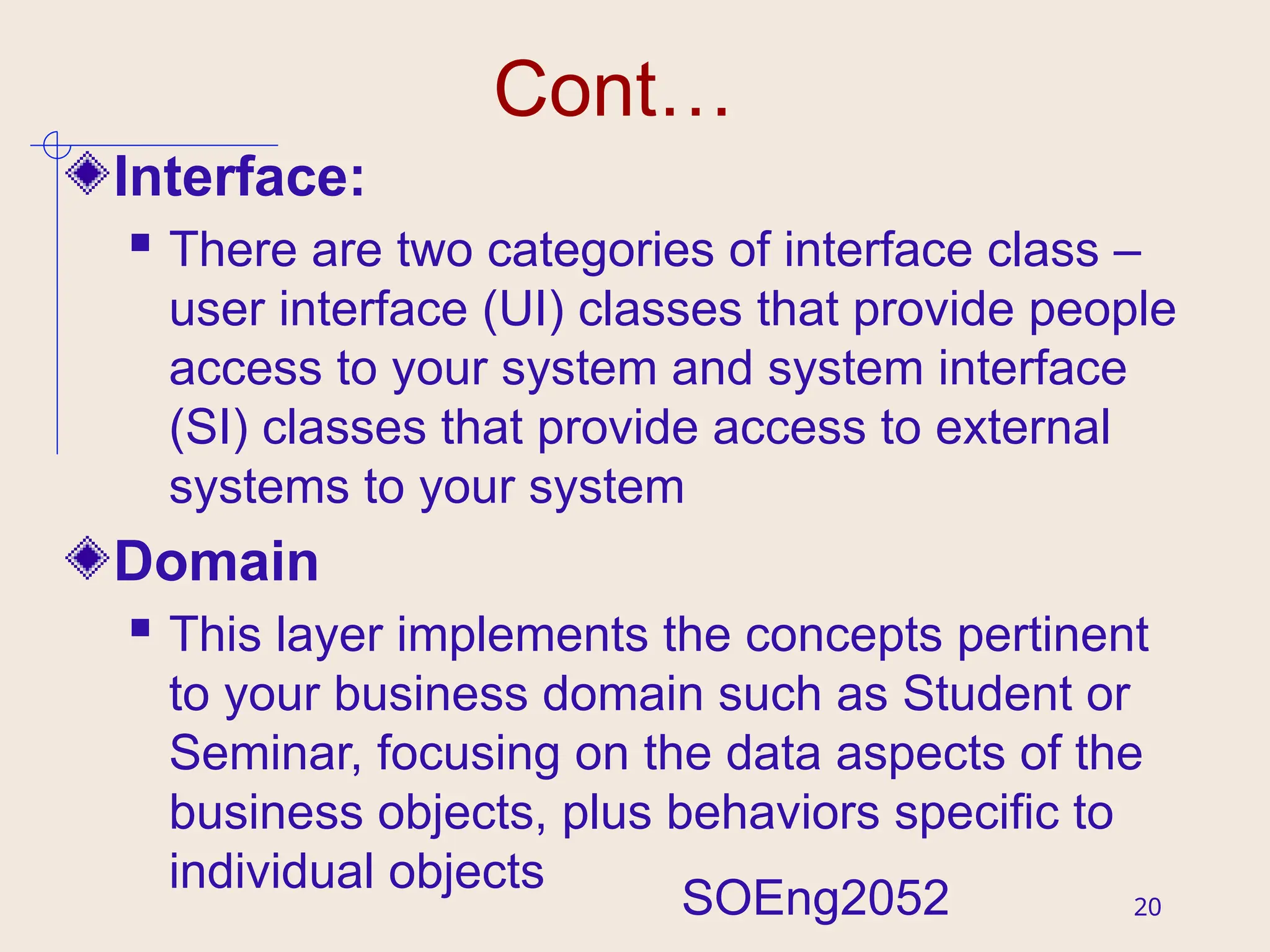 20
Cont…
Interface:
 There are two categories of interface class –
user interface (UI) classes that provide people
access to your system and system interface
(SI) classes that provide access to external
systems to your system
Domain
 This layer implements the concepts pertinent
to your business domain such as Student or
Seminar, focusing on the data aspects of the
business objects, plus behaviors specific to
individual objects
SOEng2052
 