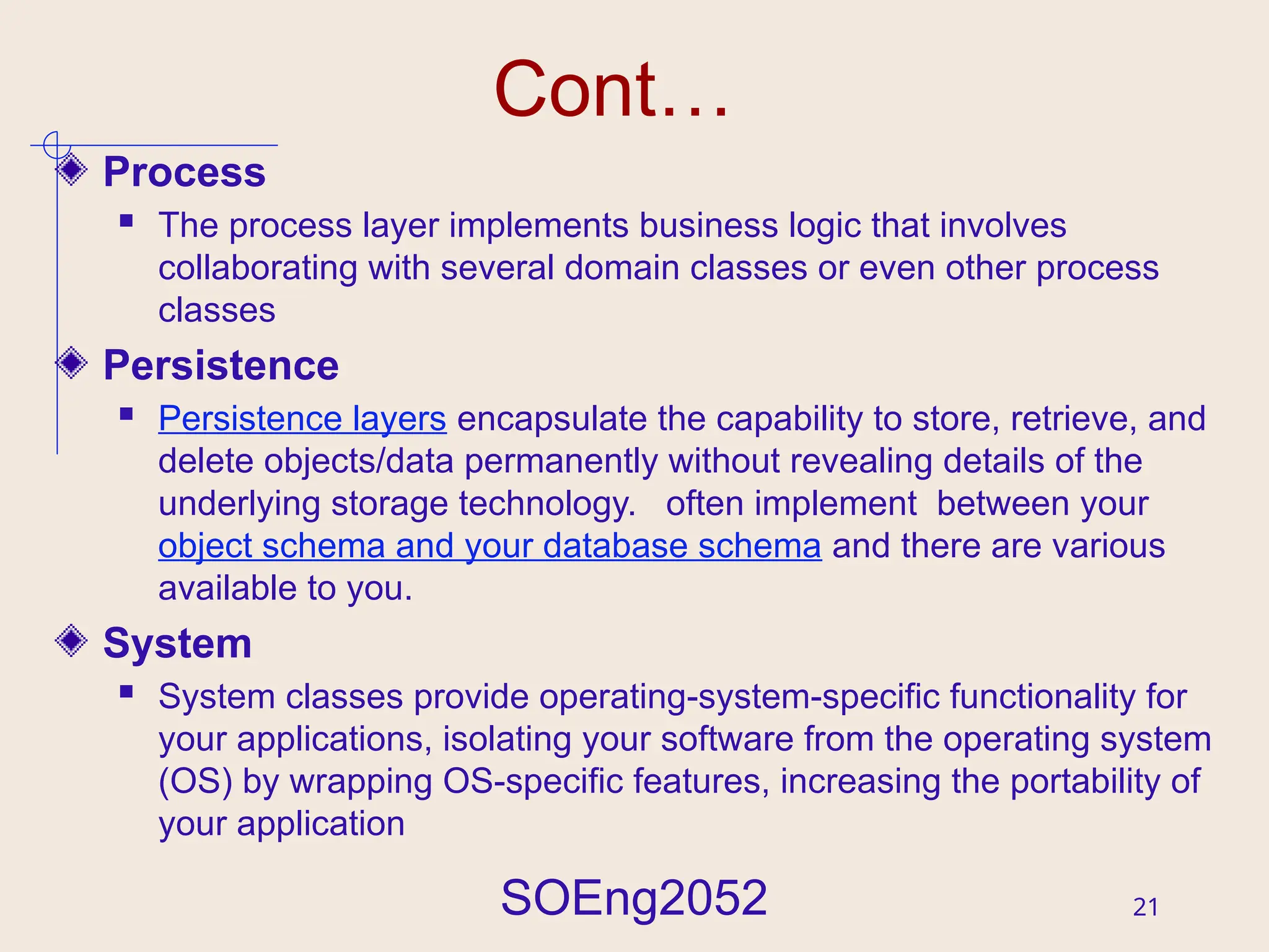 SOEng2052 21
Cont…
Process
 The process layer implements business logic that involves
collaborating with several domain classes or even other process
classes
Persistence
 Persistence layers encapsulate the capability to store, retrieve, and
delete objects/data permanently without revealing details of the
underlying storage technology. often implement between your
object schema and your database schema and there are various
available to you.
System
 System classes provide operating-system-specific functionality for
your applications, isolating your software from the operating system
(OS) by wrapping OS-specific features, increasing the portability of
your application
 