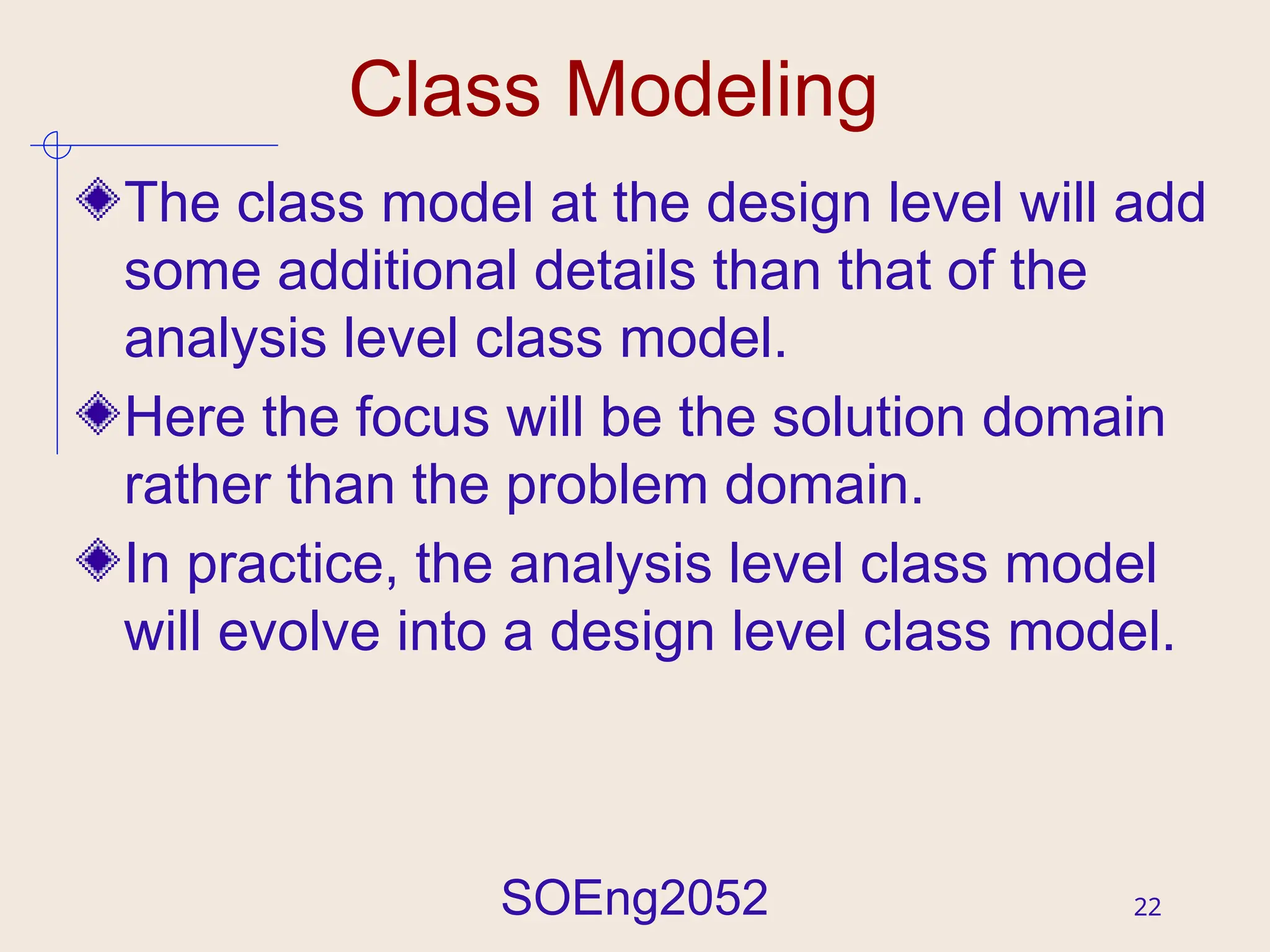 SOEng2052 22
Class Modeling
The class model at the design level will add
some additional details than that of the
analysis level class model.
Here the focus will be the solution domain
rather than the problem domain.
In practice, the analysis level class model
will evolve into a design level class model.
 
