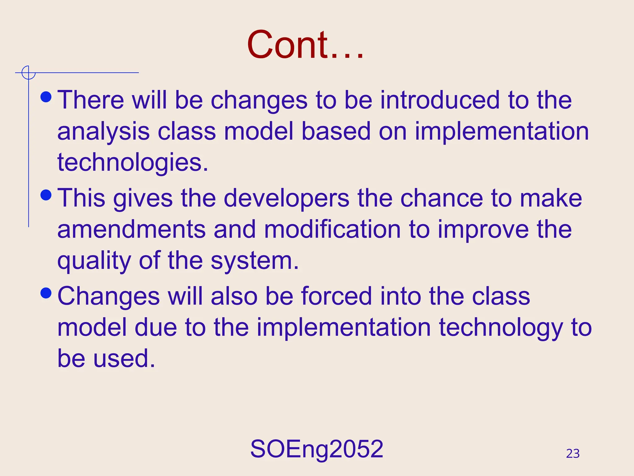 SOEng2052 23
Cont…
There will be changes to be introduced to the
analysis class model based on implementation
technologies.
This gives the developers the chance to make
amendments and modification to improve the
quality of the system.
Changes will also be forced into the class
model due to the implementation technology to
be used.
 