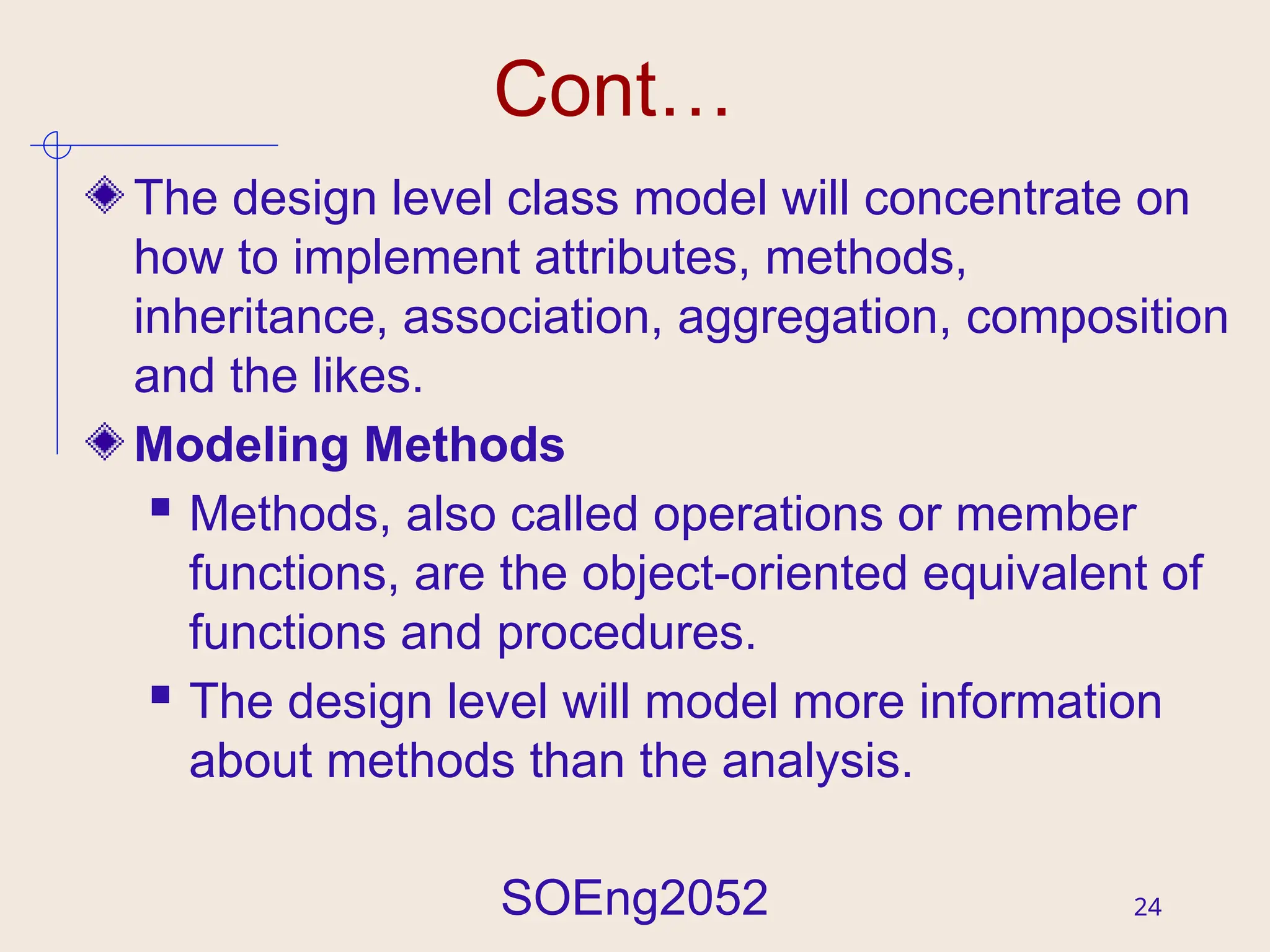 SOEng2052 24
Cont…
The design level class model will concentrate on
how to implement attributes, methods,
inheritance, association, aggregation, composition
and the likes.
Modeling Methods
 Methods, also called operations or member
functions, are the object-oriented equivalent of
functions and procedures.
 The design level will model more information
about methods than the analysis.
 