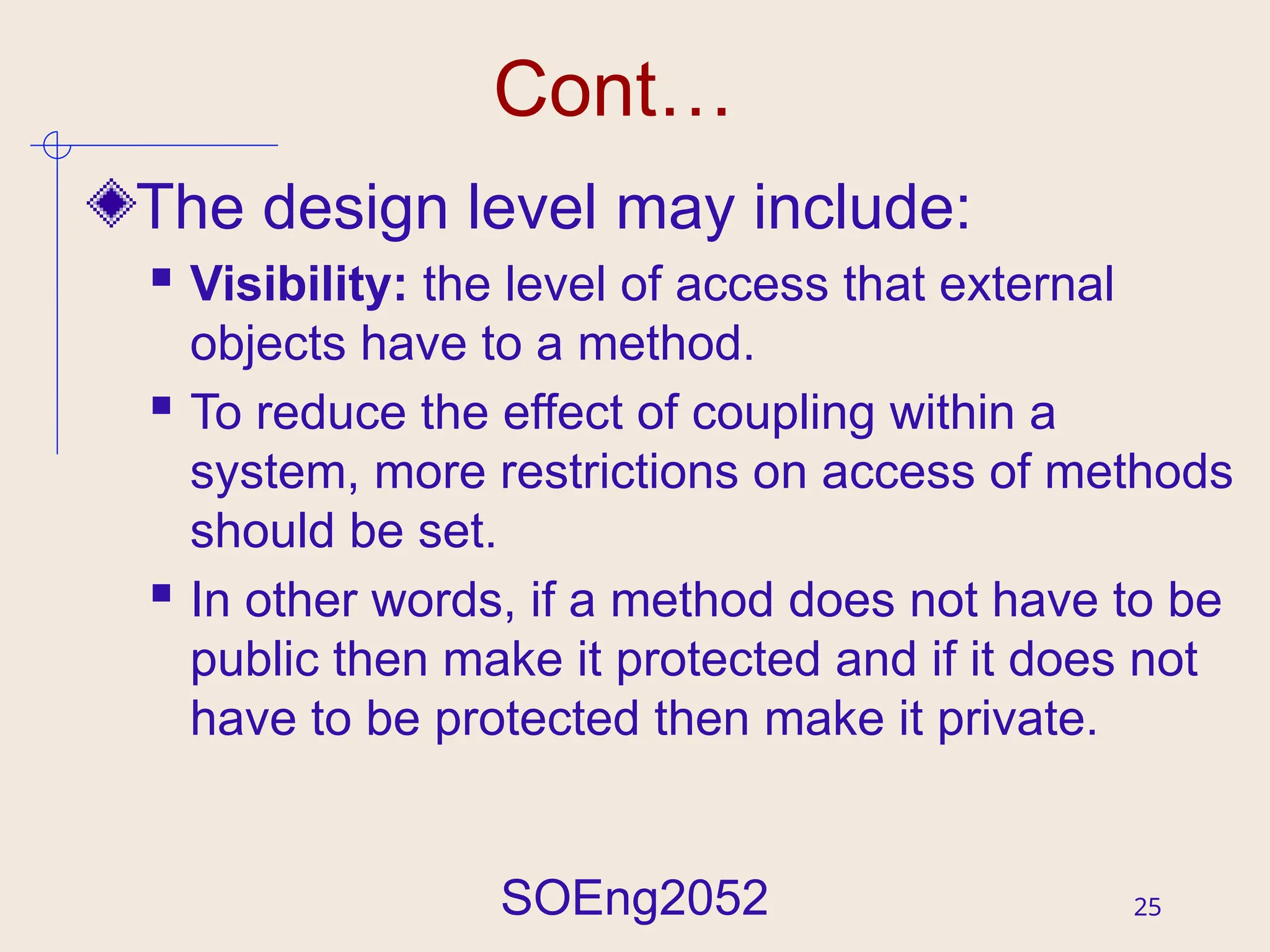 SOEng2052 25
Cont…
The design level may include:
 Visibility: the level of access that external
objects have to a method.
 To reduce the effect of coupling within a
system, more restrictions on access of methods
should be set.
 In other words, if a method does not have to be
public then make it protected and if it does not
have to be protected then make it private.
 
