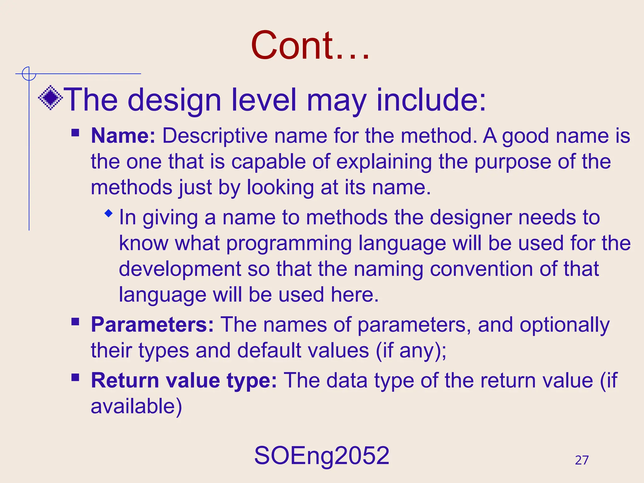 SOEng2052 27
Cont…
The design level may include:
 Name: Descriptive name for the method. A good name is
the one that is capable of explaining the purpose of the
methods just by looking at its name.
 In giving a name to methods the designer needs to
know what programming language will be used for the
development so that the naming convention of that
language will be used here.
 Parameters: The names of parameters, and optionally
their types and default values (if any);
 Return value type: The data type of the return value (if
available)
 