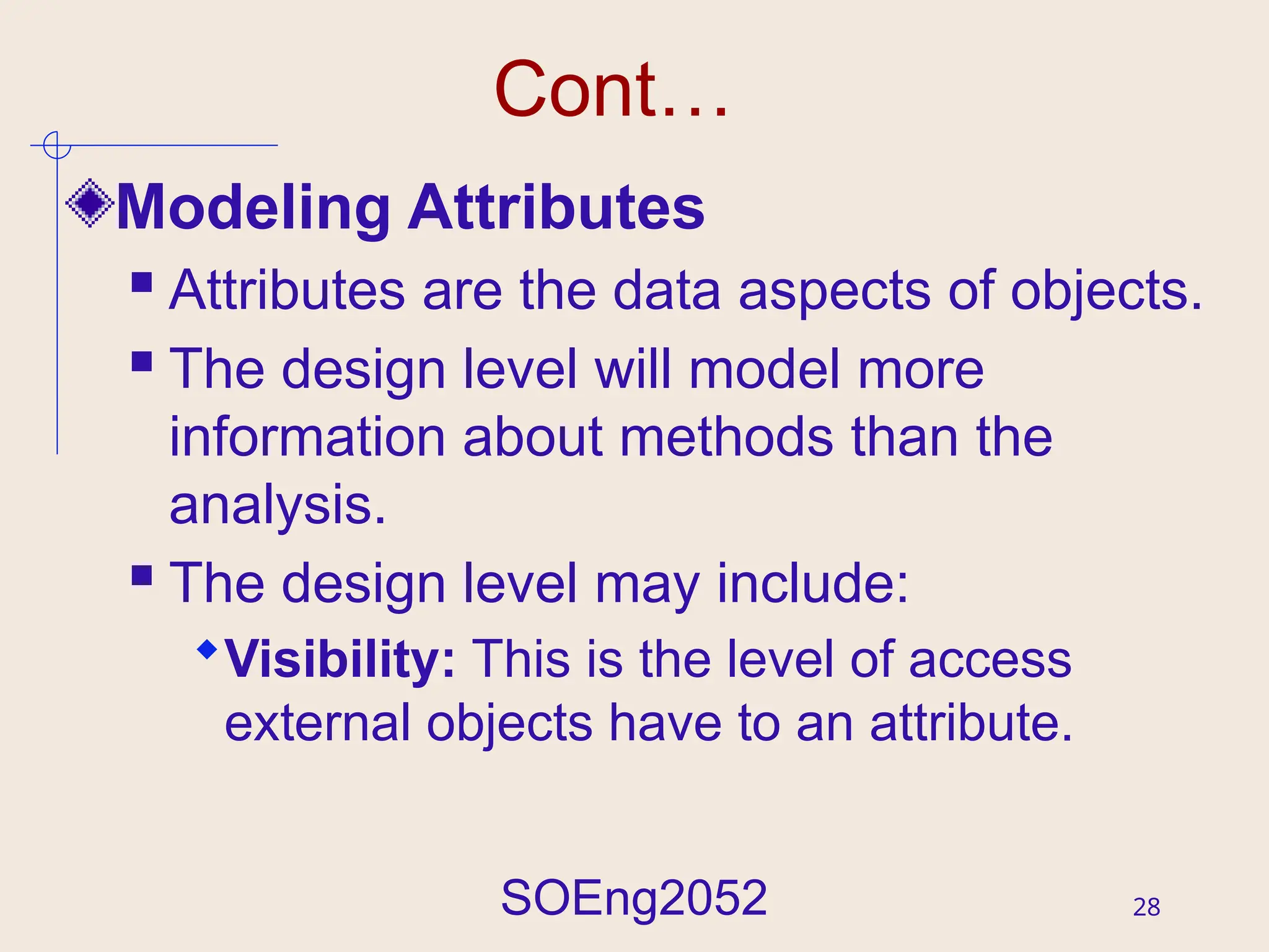 SOEng2052 28
Cont…
Modeling Attributes
 Attributes are the data aspects of objects.
 The design level will model more
information about methods than the
analysis.
 The design level may include:
Visibility: This is the level of access
external objects have to an attribute.
 