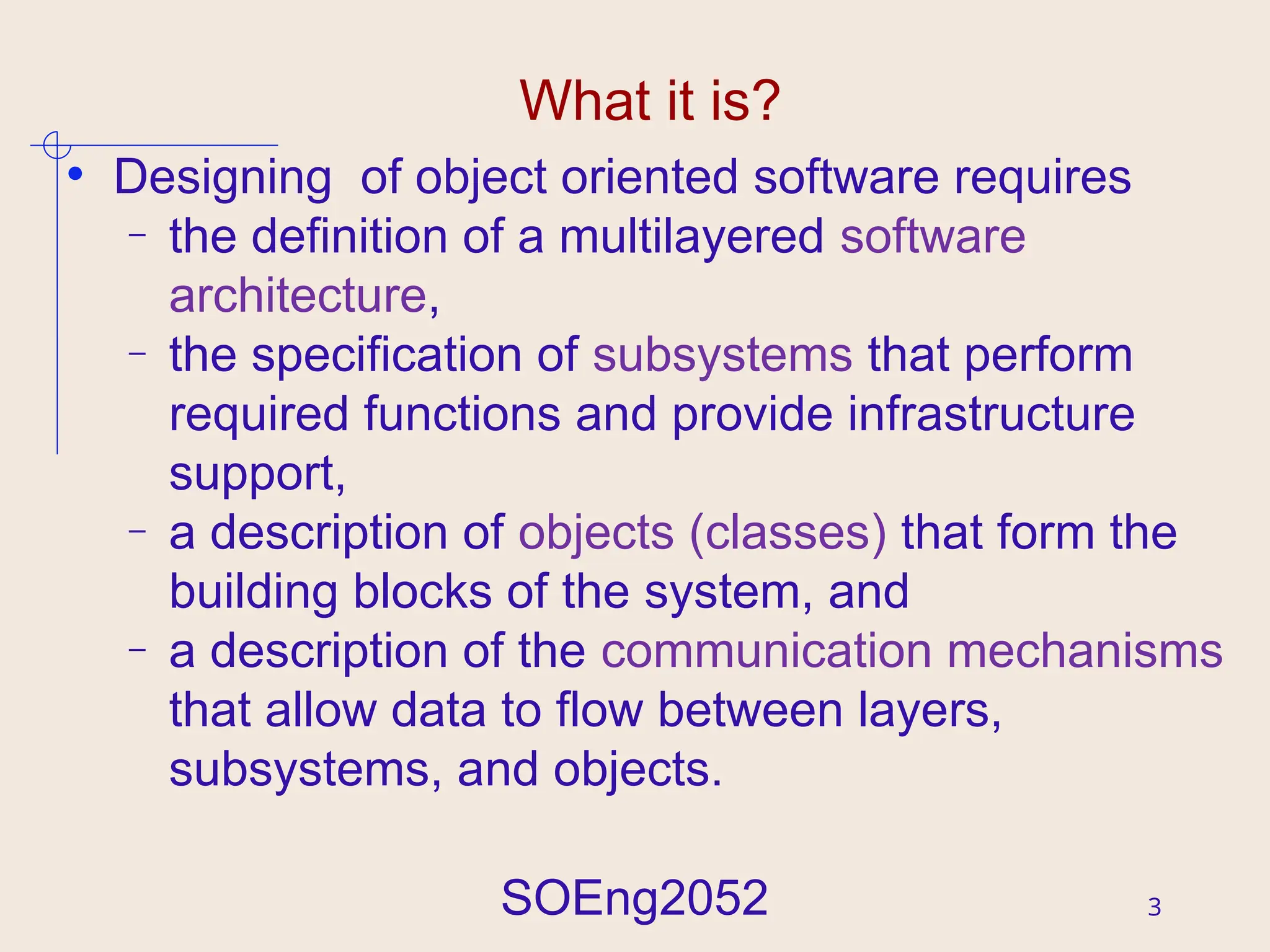 SOEng2052 3
What it is?
• Designing of object oriented software requires
– the definition of a multilayered software
architecture,
– the specification of subsystems that perform
required functions and provide infrastructure
support,
– a description of objects (classes) that form the
building blocks of the system, and
– a description of the communication mechanisms
that allow data to flow between layers,
subsystems, and objects.
 