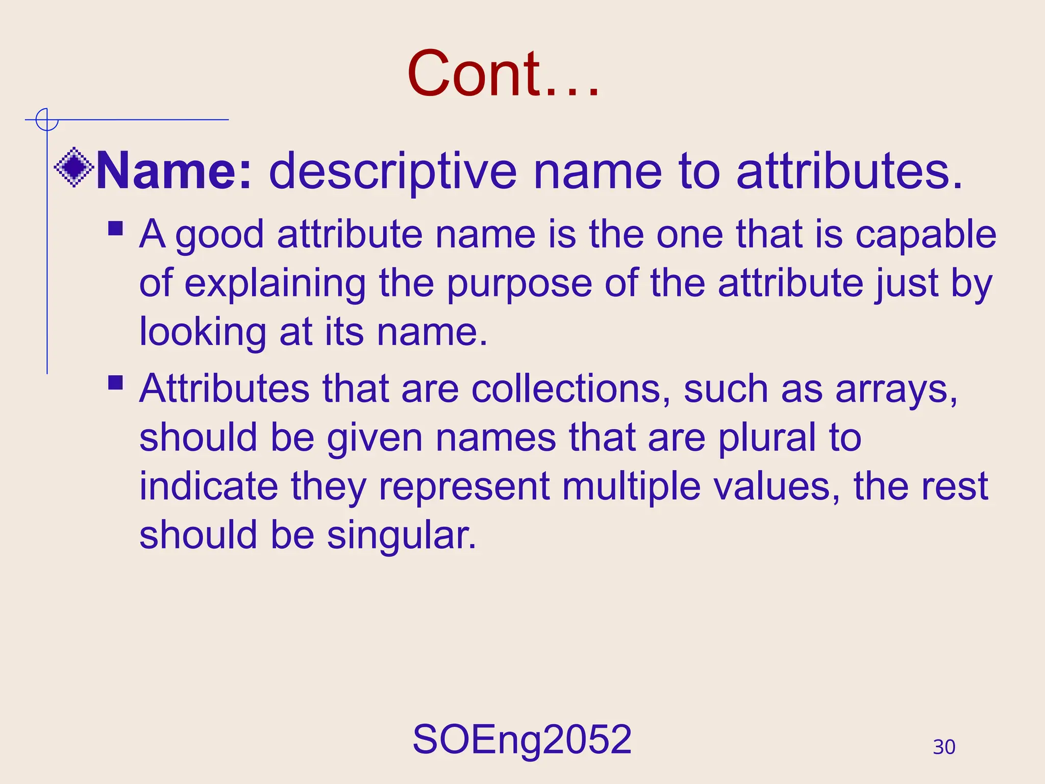 SOEng2052 30
Cont…
Name: descriptive name to attributes.
 A good attribute name is the one that is capable
of explaining the purpose of the attribute just by
looking at its name.
 Attributes that are collections, such as arrays,
should be given names that are plural to
indicate they represent multiple values, the rest
should be singular.
 
