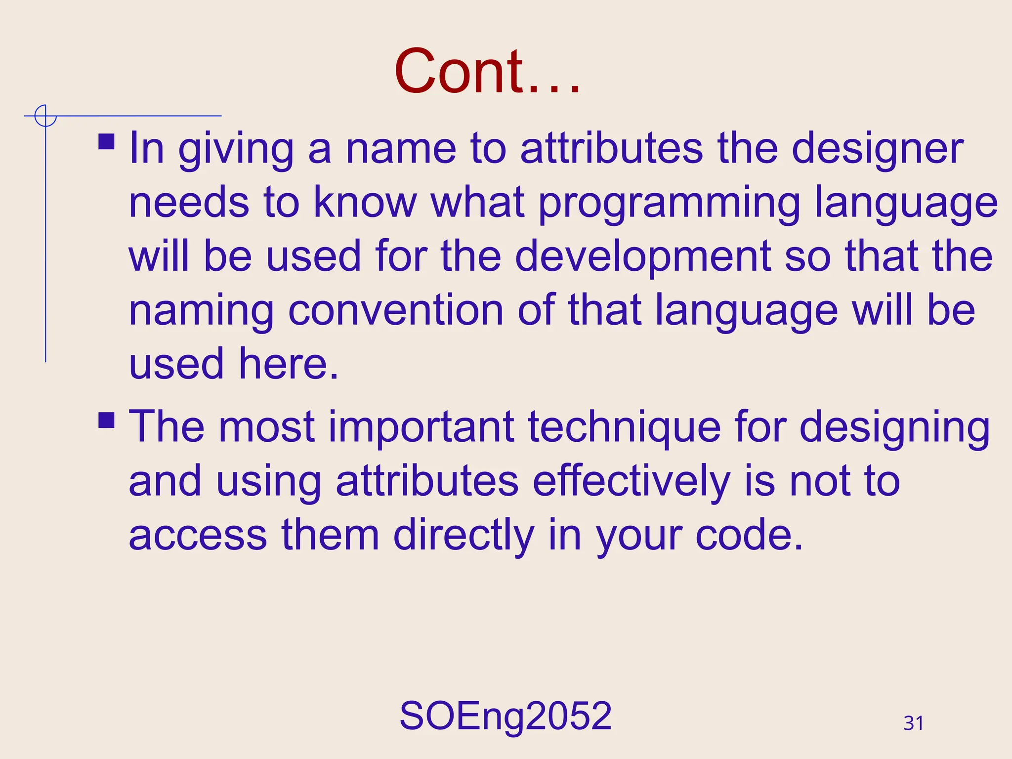 SOEng2052 31
Cont…
 In giving a name to attributes the designer
needs to know what programming language
will be used for the development so that the
naming convention of that language will be
used here.
 The most important technique for designing
and using attributes effectively is not to
access them directly in your code.
 
