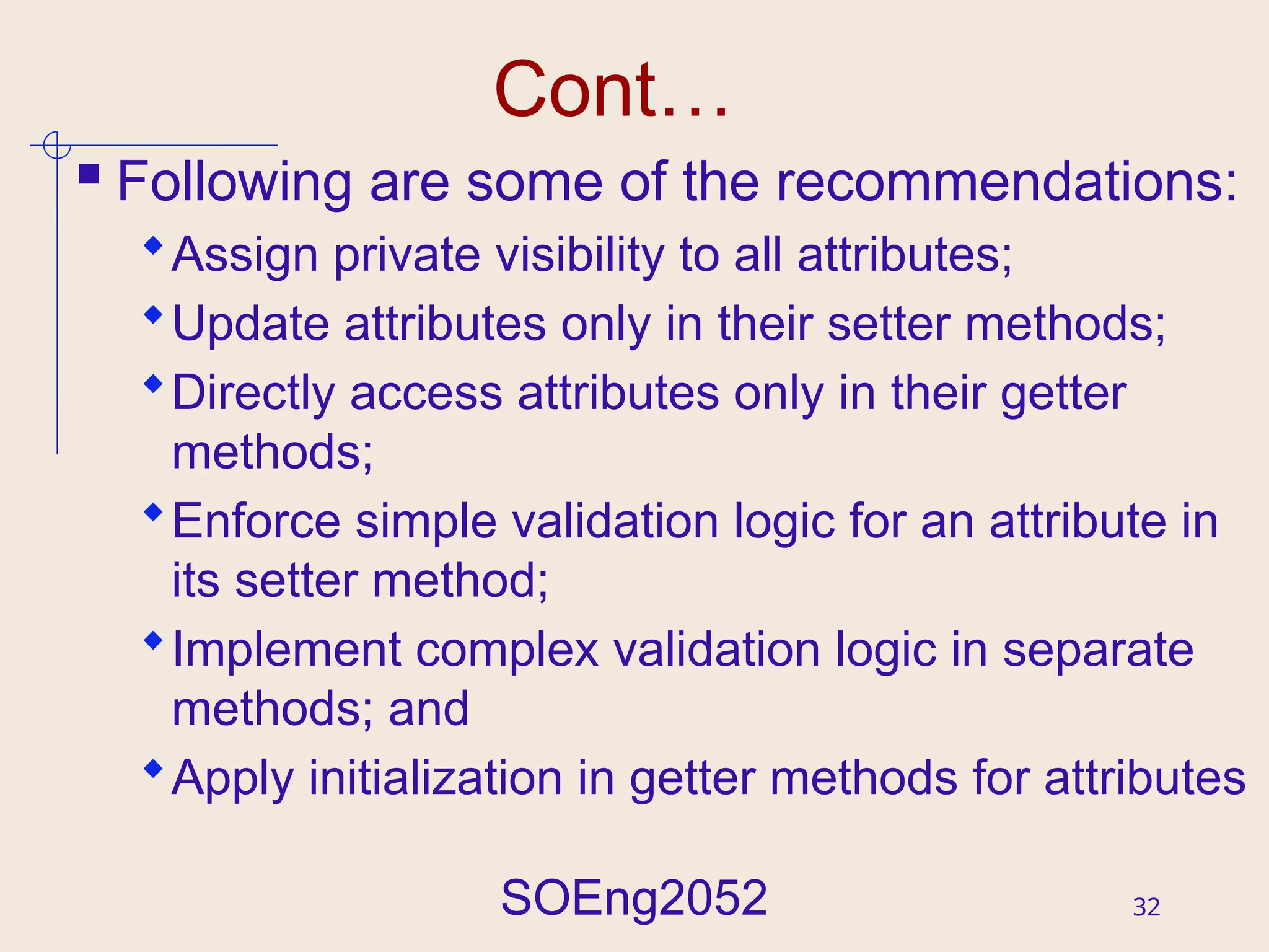 SOEng2052 32
Cont…
 Following are some of the recommendations:
Assign private visibility to all attributes;
Update attributes only in their setter methods;
Directly access attributes only in their getter
methods;
Enforce simple validation logic for an attribute in
its setter method;
Implement complex validation logic in separate
methods; and
Apply initialization in getter methods for attributes
 