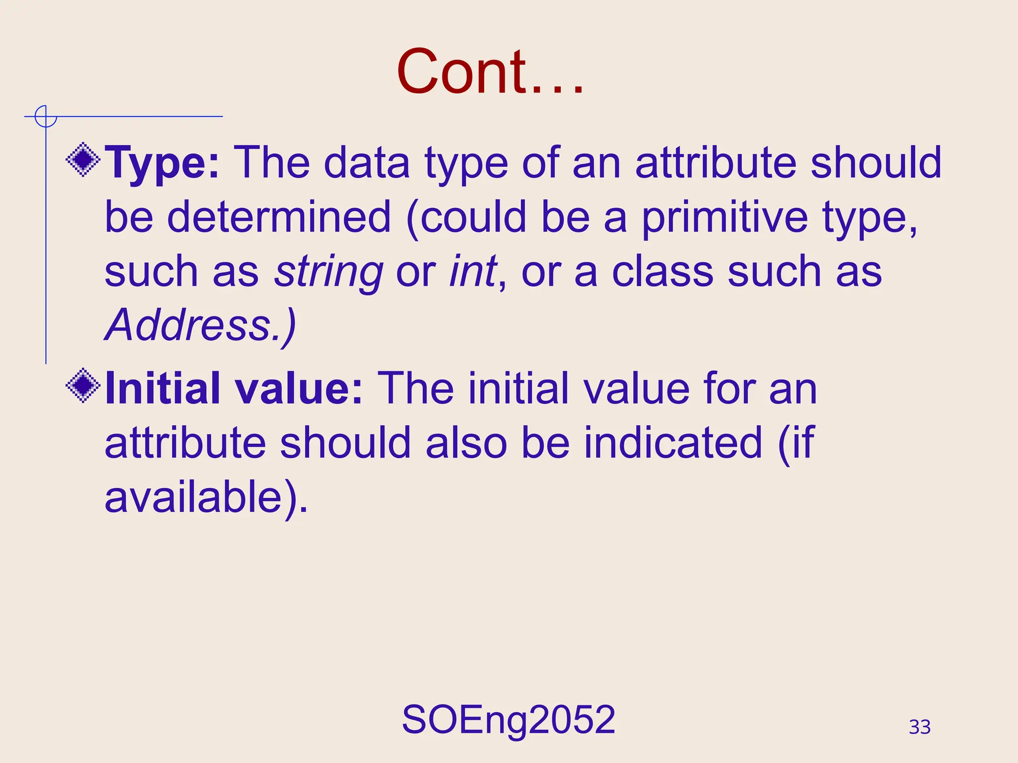 SOEng2052 33
Cont…
Type: The data type of an attribute should
be determined (could be a primitive type,
such as string or int, or a class such as
Address.)
Initial value: The initial value for an
attribute should also be indicated (if
available).
 