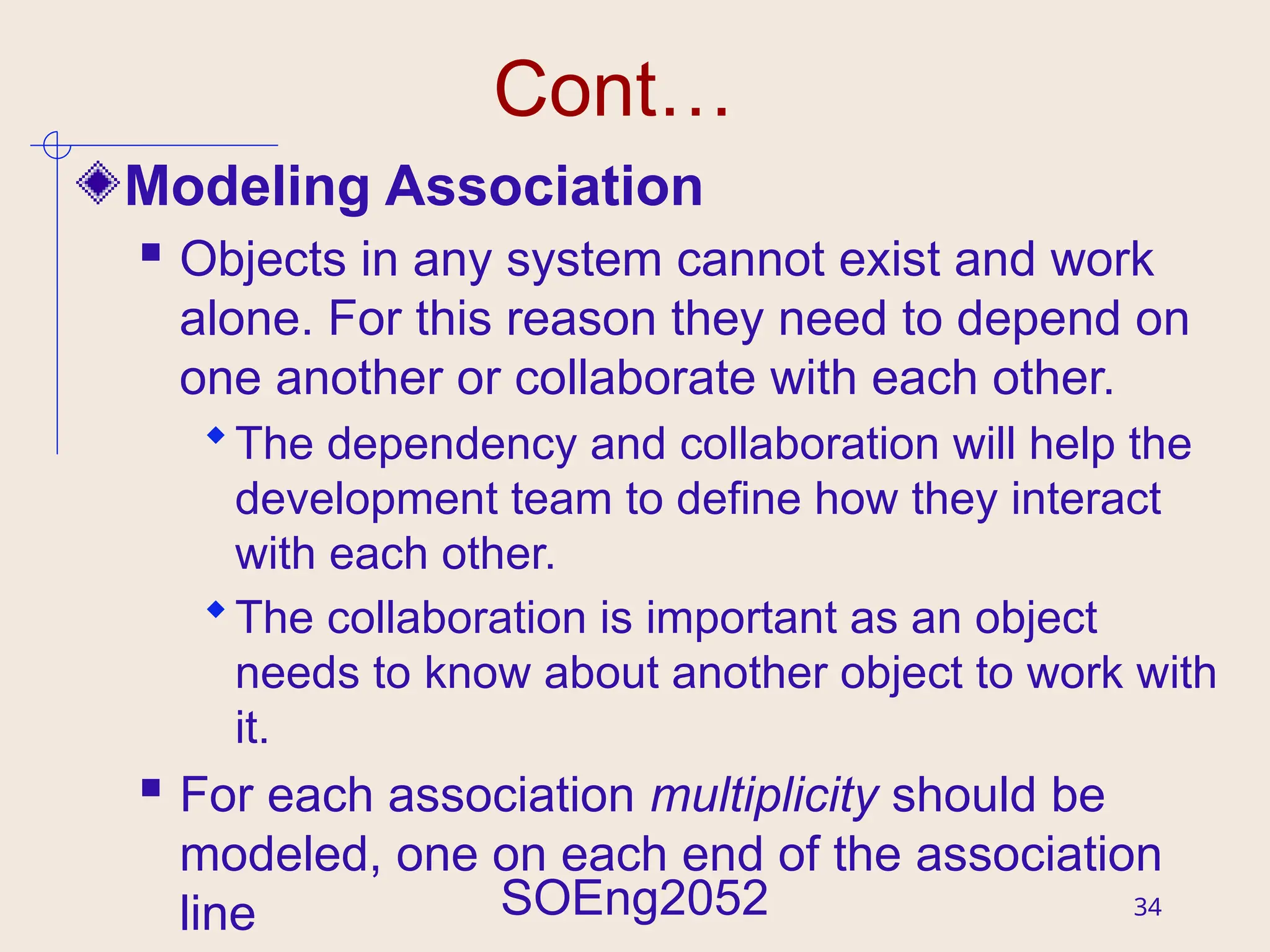 SOEng2052 34
Cont…
Modeling Association
 Objects in any system cannot exist and work
alone. For this reason they need to depend on
one another or collaborate with each other.
The dependency and collaboration will help the
development team to define how they interact
with each other.
The collaboration is important as an object
needs to know about another object to work with
it.
 For each association multiplicity should be
modeled, one on each end of the association
line
 