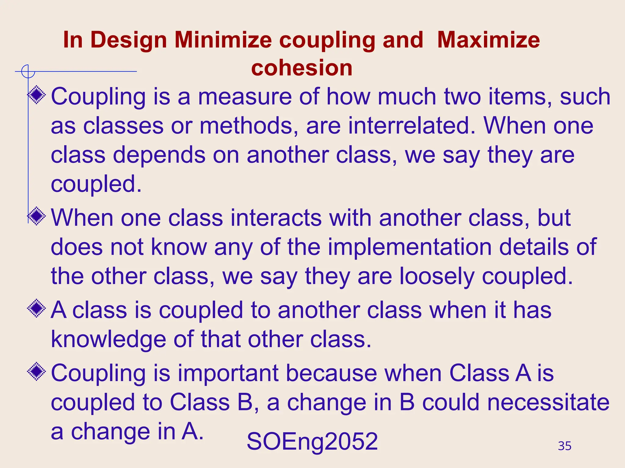 SOEng2052 35
In Design Minimize coupling and Maximize
cohesion
Coupling is a measure of how much two items, such
as classes or methods, are interrelated. When one
class depends on another class, we say they are
coupled.
When one class interacts with another class, but
does not know any of the implementation details of
the other class, we say they are loosely coupled.
A class is coupled to another class when it has
knowledge of that other class.
Coupling is important because when Class A is
coupled to Class B, a change in B could necessitate
a change in A.
 