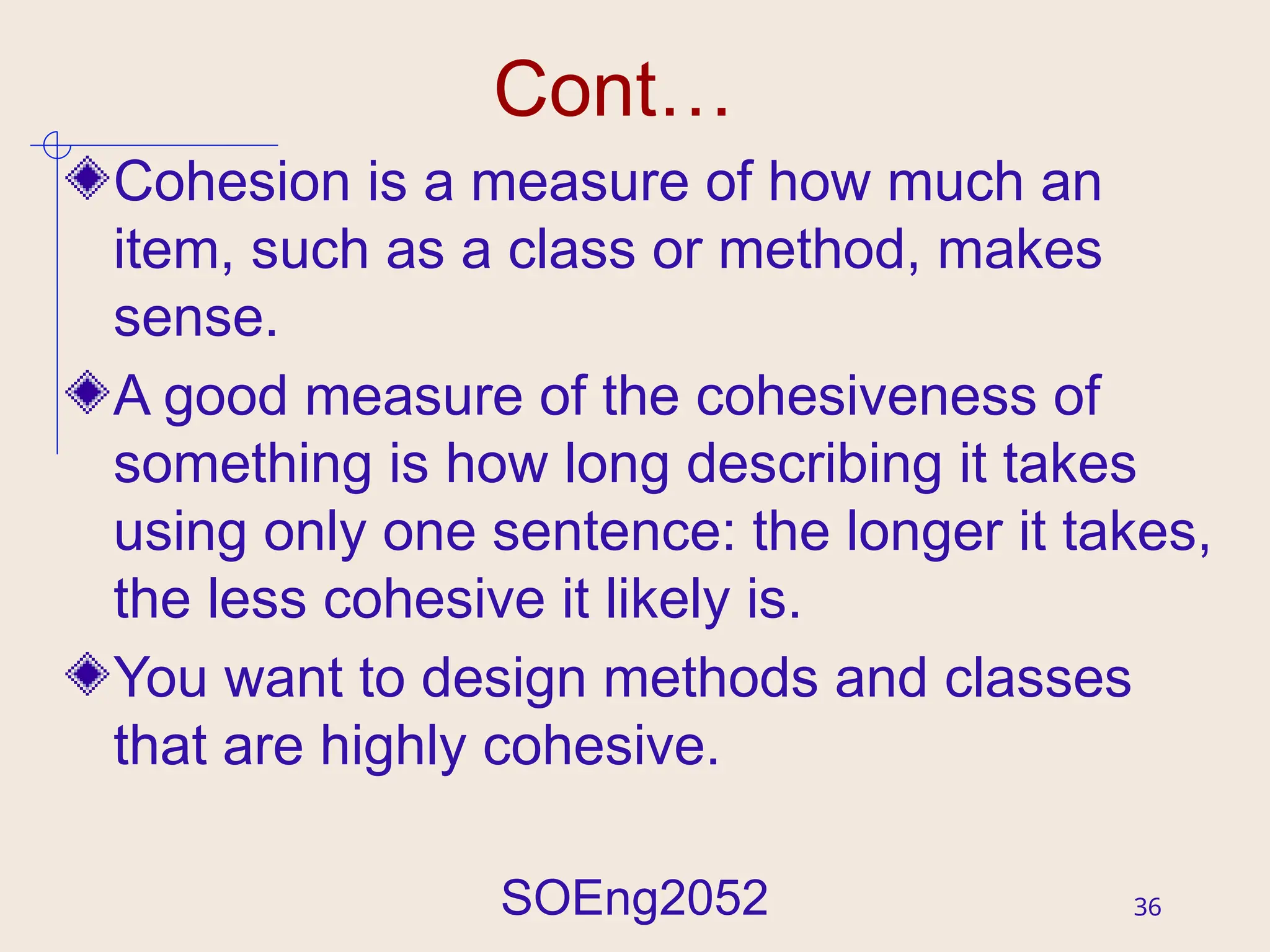 SOEng2052 36
Cont…
Cohesion is a measure of how much an
item, such as a class or method, makes
sense.
A good measure of the cohesiveness of
something is how long describing it takes
using only one sentence: the longer it takes,
the less cohesive it likely is.
You want to design methods and classes
that are highly cohesive.
 