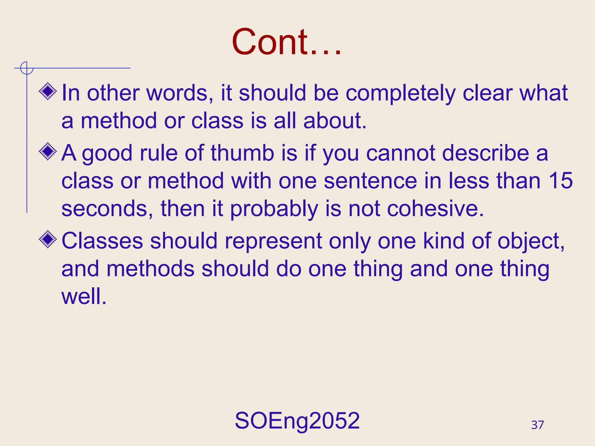 SOEng2052 37
Cont…
In other words, it should be completely clear what
a method or class is all about.
A good rule of thumb is if you cannot describe a
class or method with one sentence in less than 15
seconds, then it probably is not cohesive.
Classes should represent only one kind of object,
and methods should do one thing and one thing
well.
 