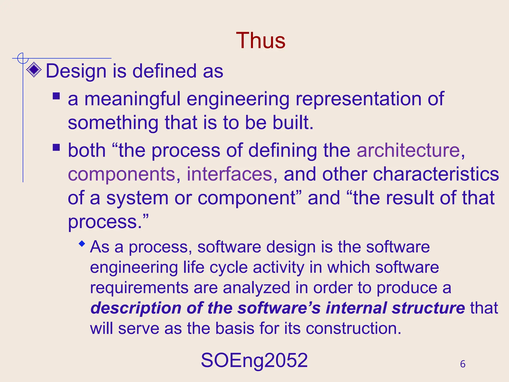 SOEng2052 6
Thus
Design is defined as
 a meaningful engineering representation of
something that is to be built.
 both “the process of defining the architecture,
components, interfaces, and other characteristics
of a system or component” and “the result of that
process.”
 As a process, software design is the software
engineering life cycle activity in which software
requirements are analyzed in order to produce a
description of the software’s internal structure that
will serve as the basis for its construction.
 