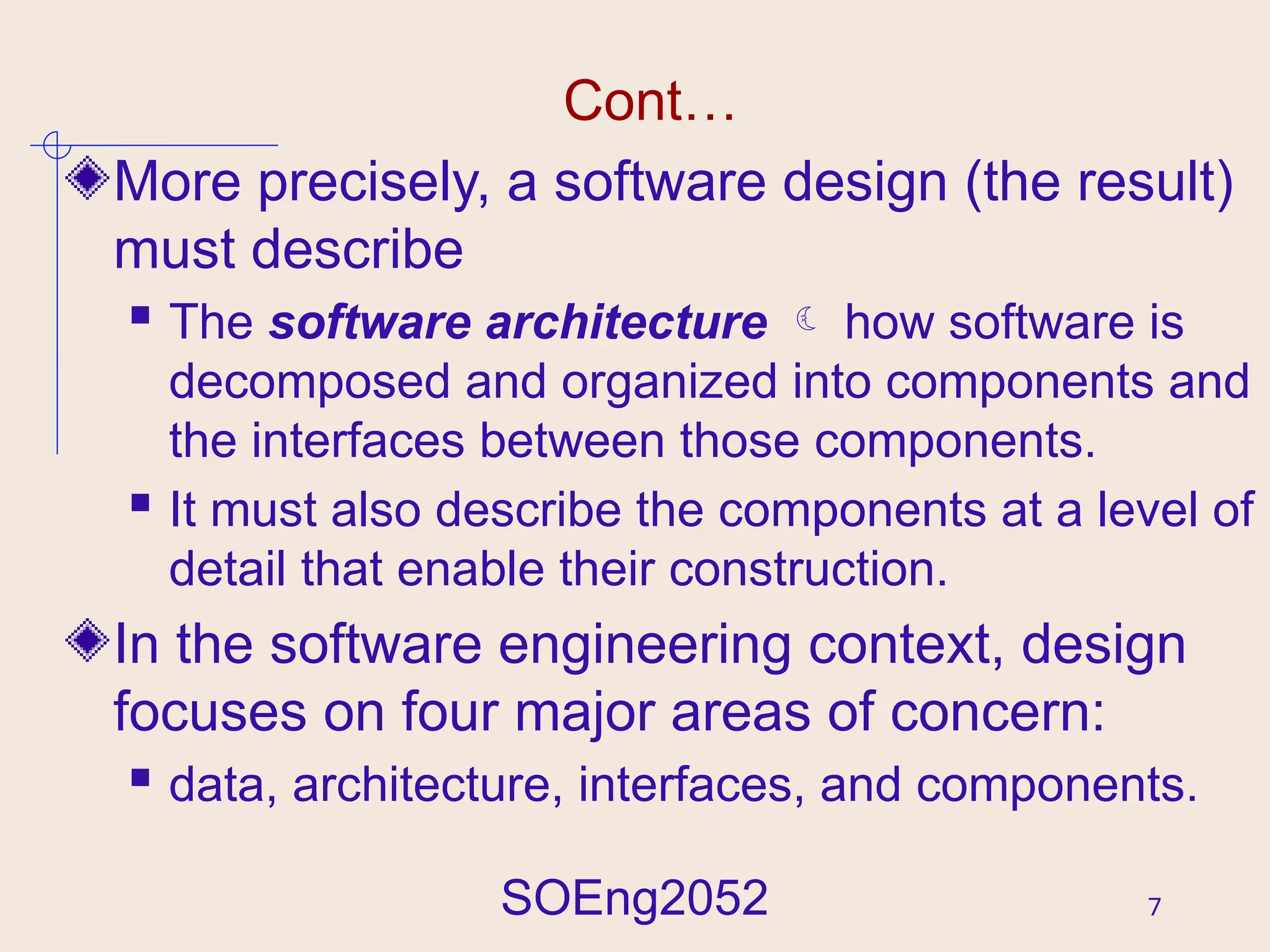SOEng2052 7
Cont…
More precisely, a software design (the result)
must describe
 The software architecture  how software is
decomposed and organized into components and
the interfaces between those components.
 It must also describe the components at a level of
detail that enable their construction.
In the software engineering context, design
focuses on four major areas of concern:
 data, architecture, interfaces, and components.
 