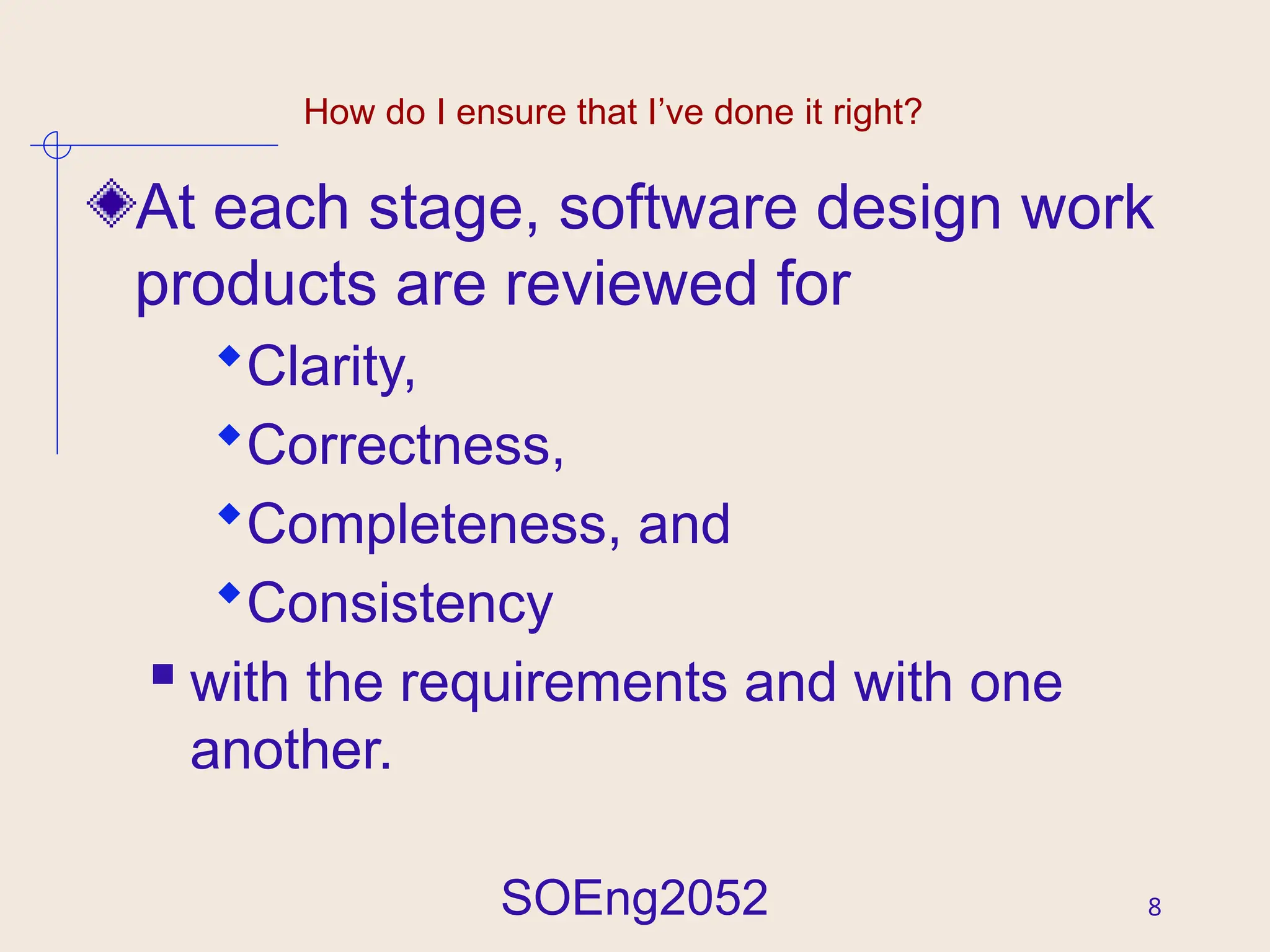SOEng2052 8
How do I ensure that I’ve done it right?
At each stage, software design work
products are reviewed for
Clarity,
Correctness,
Completeness, and
Consistency
 with the requirements and with one
another.
 