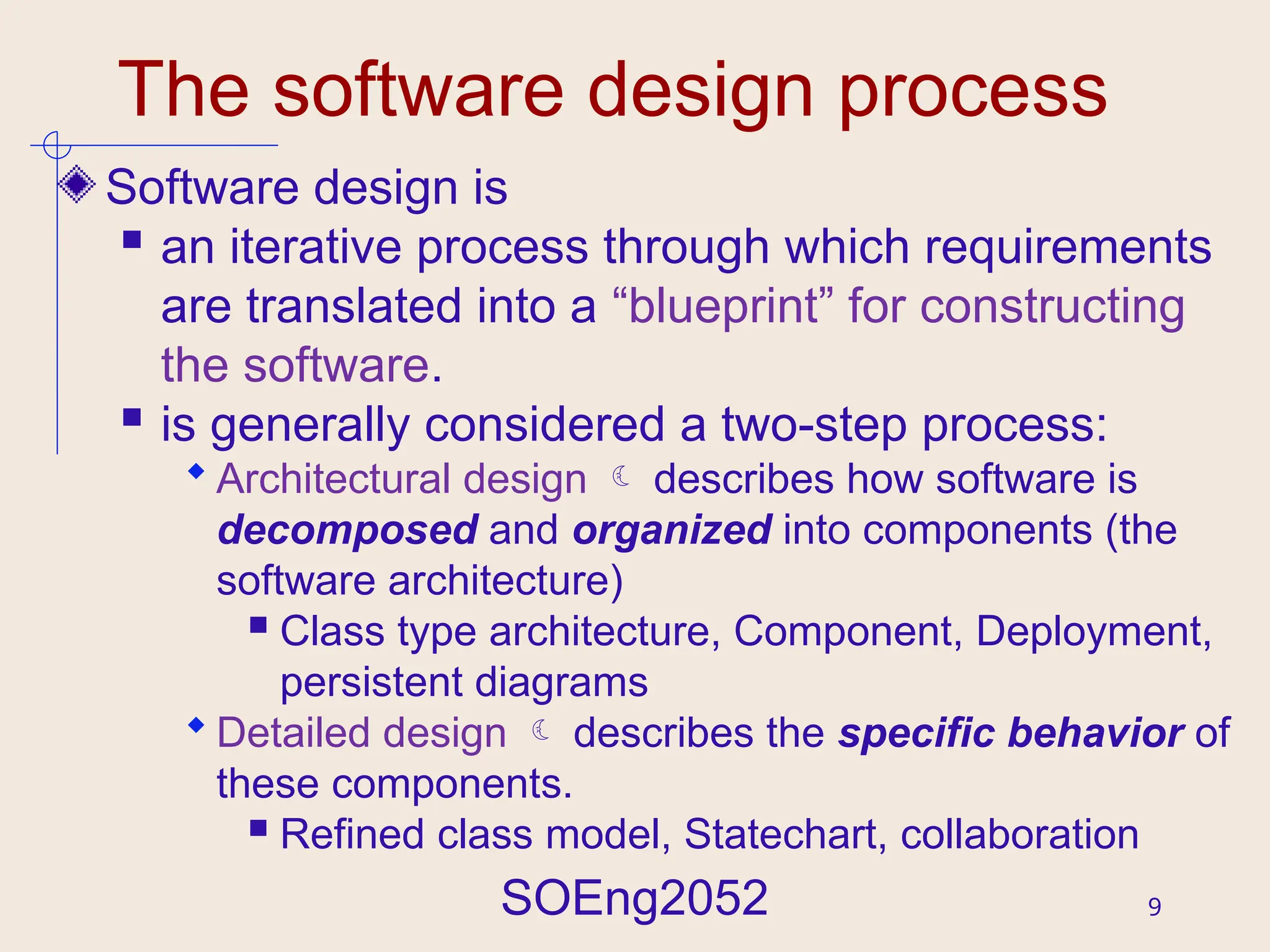SOEng2052 9
The software design process
Software design is
 an iterative process through which requirements
are translated into a “blueprint” for constructing
the software.
 is generally considered a two-step process:
 Architectural design  describes how software is
decomposed and organized into components (the
software architecture)
 Class type architecture, Component, Deployment,
persistent diagrams
 Detailed design  describes the specific behavior of
these components.
 Refined class model, Statechart, collaboration
 