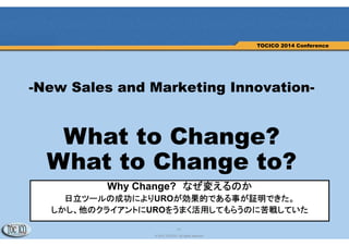 11
© 2013 TOCICO. All rights reserved.
TOCICO 2014 Conference
-New Sales and Marketing Innovation-
What to Change?
What to Change to?
Why Change? なぜ変えるのか
日立ツールの成功によりUROが効果的である事が証明できた。
しかし、他のクライアントにUROをうまく活用してもらうのに苦戦していた
 