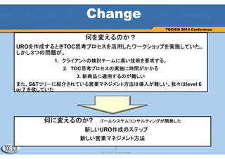 12
© 2013 TOCICO. All rights reserved.
TOCICO 2014 Conference
何を変えるのか？
UROを作成するときTOC思考プロセスを活用したワークショップを実施していた。
しかし３つの問題が。
1. クライアントの検討チームに高い技術を要求する。
2. TOC思考プロセスの実施に時間がかかる
3. 新商品に適用するのが難しい
また、S&Tツリーに紹介されている営業マネジメント方法は導入が難しい。我々はlevel 6
or 7 を欲していた
Change
何に変えるのか? ゴールシステムコンサルティングが開発した
新しいURO作成のステップ
新しい営業マネジメント方法
 