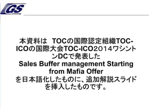 2
© 2013 TOCICO. All rights reserved.
TOCICO 2014 Conference
本資料は TOCの国際認定組織TOC-
ICOの国際大会TOC-ICO２０１４ワシント
ンDCで発表した
Sales Buffer management Starting
from Mafia Offer
を日本語化したものに、追加解説スライド
を挿入したものです。
 