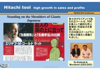 4
© 2013 TOCICO. All rights reserved.
TOCICO 2014 Conference
Hitachi tool high growth in sales and profits
我々のクライアントであ
る日立ツールは、TOC
を導入して劇的な売上
高増加・利益拡大を実
現しました。
その内容はゴールドラッ
ト博士の論文に掲載さ
れました。
Standing on the Shoulders of Giants
Japanese
Dr.Goldratt &
Murakami (CEO,GSC)
 