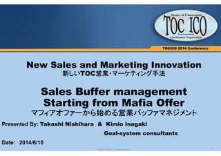1© 2013 TOCICO. All rights reserved.
TOCICO 2014 Conference
New Sales and Marketing Innovation
新しいTOC営業・マーケティング方法
Sales Buffer management
Starting from Mafia Offer
マフィアオファーから始める営業バッファマネジメント
Presented By: Takashi Nishihara & Kimio Inagaki
Goal-system consultants
Date: 2014/6/10
 