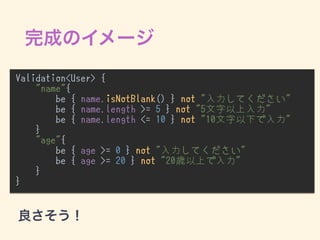 Validation<User> {
"name"{
be { name.isNotBlank() } not "入力してください"
be { name.length >= 5 } not "5文字以上入力"
be { name.length <= 10 } not "10文字以下で入力"
}
"age"{
be { age >= 0 } not "入力してください"
be { age >= 20 } not "20歳以上で入力"
}
}
•
 