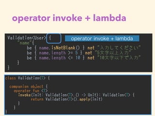 operator invoke + lambda
Validation<User> {
"name"{
be { name.isNotBlank() } not "入力してください"
be { name.length >= 5 } not "5文字以上入力"
be { name.length <= 10 } not "10文字以下で入力"
}
}
•
class Validation<T> {
companion object {
operator fun <T>
invoke(init: Validation<T>.() -> Unit): Validation<T> {
return Validation<T>().apply(init)
}
}
}
 