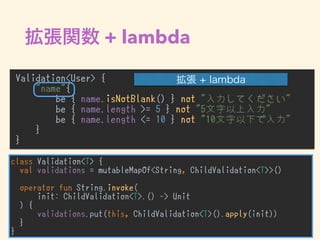 + lambda
Validation<User> {
"name"{
be { name.isNotBlank() } not "入力してください"
be { name.length >= 5 } not "5文字以上入力"
be { name.length <= 10 } not "10文字以下で入力"
}
}
•
class Validation<T> {
val validations = mutableMapOf<String, ChildValidation<T>>()
operator fun String.invoke(
init: ChildValidation<T>.() -> Unit
) {
validations.put(this, ChildValidation<T>().apply(init))
}
}
 