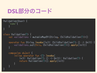 DSL
Validation<User> {
"name"{
}
}
class Validation<T> {
val validations = mutableMapOf<String, ChildValidation<T>>()
operator fun String.invoke(init: ChildValidation<T>.() -> Unit) {
validations.put(this, ChildValidation<T>().apply(init))
}
companion object {
inline operator fun <T> invoke(
init: Validation<T>.() -> Unit): Validation<T> {
return Validation<T>().apply(init)
}
}
}
 