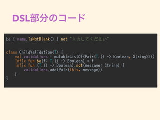 DSL
be { name.isNotBlank() } not "入力してください"
class ChildValidation<T> {
val validations = mutableListOf<Pair<T.() -> Boolean, String>>()
infix fun be(f: T.() -> Boolean) = f
infix fun (T.() -> Boolean).not(message: String) {
validations.add(Pair(this, message))
}
}
•
 