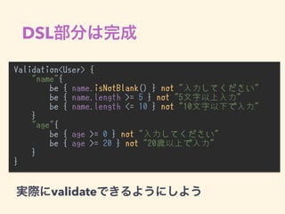 DSL
Validation<User> {
"name"{
be { name.isNotBlank() } not "入力してください"
be { name.length >= 5 } not "5文字以上入力"
be { name.length <= 10 } not "10文字以下で入力"
}
"age"{
be { age >= 0 } not "入力してください"
be { age >= 20 } not "20歳以上で入力"
}
}
•
validate
 