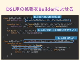 DSL Builder
class ValidationBuilder<T> {
val validations = mutableMapOf<String, ChildValidation<T>>()
operator fun String.invoke(init: ChildValidation<T>.() -> Unit) {
validations.put(this, ChildValidation<T>().apply(init))
}
fun build(): Validation<T> {
return Validation(validations)
}
}
class Validation<T>(val validations: Map<String, ChildValidation<T>>) {
companion object {
inline operator fun <T> invoke(
init: ValidationBuilder<T>.() -> Unit): Validation<T> {
val builder = ValidationBuilder<T>().apply(init)
return builder.build()
}
}
}
 