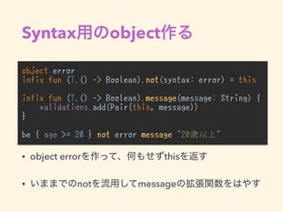 Syntax object
object error
infix fun (T.() -> Boolean).not(syntax: error) = this
infix fun (T.() -> Boolean).message(message: String) {
validations.add(Pair(this, message))
}
be { age >= 20 } not error message "20歳以上"
• object error this
• not message
 