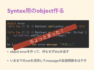Syntax object
object error
infix fun (T.() -> Boolean).not(syntax: error) = this
infix fun (T.() -> Boolean).message(message: String) {
validations.add(Pair(this, message))
}
be { age >= 20 } not error message “20歳以上"
• object error this
• not message
 