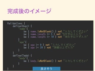 Validations {
define<User> {
"name"{
be { name.isNotBlank() } not "入力してください"
be { name.length >= 5 } not "5文字以上入力"
be { name.length <= 10 } not "10文字以下で入力"
}
"age"{
be { age >= 0 } not "入力してください"
be { age >= 20 } not "20歳以上で入力"
}
}
define<Todo> {
"body"{
be { body.isNotBlank() } not "入力してください"
}
}
}
 