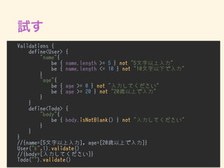 Validations {
define<User> {
"name"{
be { name.length >= 5 } not "5文字以上入力"
be { name.length <= 10 } not "10文字以下で入力"
}
"age"{
be { age >= 0 } not "入力してください"
be { age >= 20 } not "20歳以上で入力"
}
}
define<Todo> {
"body"{
be { body.isNotBlank() } not "入力してください"
}
}
}
//{name=[5文字以上入力], age=[20歳以上で入力]}
User("k",1).validate()
//{body=[入力してください]}
Todo("").validate()
 