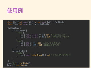 class User(val name: String, val age: Int) : Validable
class Todo(val body: String) : Validable
Validations {
define<User> {
"name"{
be { name.length >= 5 } not "5文字以上入力"
be { name.length <= 10 } not "10文字以下で入力"
}
"age"{
be { age >= 0 } not "入力してください"
be { age >= 20 } not "20歳以上で入力"
}
}
define<Todo> {
"body"{
be { body.isNotBlank() } not "入力してください"
}
}
}
User("k",1).validate()
Todo("").validate()
 