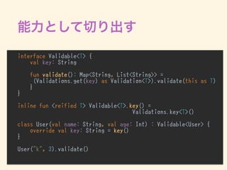 interface Validable<T> {
val key: String
fun validate(): Map<String, List<String>> =
(Validations.get(key) as Validation<T>).validate(this as T)
}
}
inline fun <reified T> Validable<T>.key() =  
Validations.key<T>()
class User(val name: String, val age: Int) : Validable<User> {
override val key: String = key()
}
User("k", 3).validate()
 