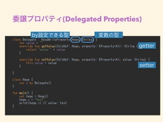 (Delegated Properties)
class Delegate : ReadWriteProperty<Hoge, String> {
var value = ""
override fun getValue(thisRef: Hoge, property: KProperty<*>): String {
return "value:" + value
}
override fun setValue(thisRef: Hoge, property: KProperty<*>, value: String) {
this.value = value
}
}
class Hoge {
var x by Delegate()
}
fun main() {
val hoge = Hoge()
hoge.x = "test"
print(hoge.x) // value: test
}
 