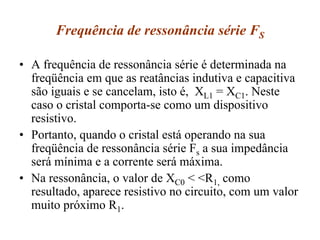 Frequência de ressonância série FS
• A frequência de ressonância série é determinada na
freqüência em que as reatâncias indutiva e capacitiva
são iguais e se cancelam, isto é, XL1 = XC1. Neste
caso o cristal comporta-se como um dispositivo
resistivo.
• Portanto, quando o cristal está operando na sua
freqüência de ressonância série Fs a sua impedância
será mínima e a corrente será máxima.
• Na ressonância, o valor de XC0 < <R1, como
resultado, aparece resistivo no circuito, com um valor
muito próximo R1.
 