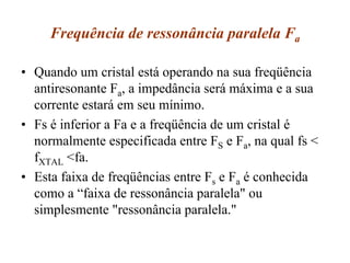 Frequência de ressonância paralela Fa
• Quando um cristal está operando na sua freqüência
antiresonante Fa, a impedância será máxima e a sua
corrente estará em seu mínimo.
• Fs é inferior a Fa e a freqüência de um cristal é
normalmente especificada entre FS e Fa, na qual fs <
fXTAL <fa.
• Esta faixa de freqüências entre Fs e Fa é conhecida
como a “faixa de ressonância paralela" ou
simplesmente "ressonância paralela."
 
