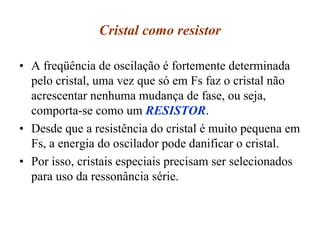 Cristal como resistor
• A freqüência de oscilação é fortemente determinada
pelo cristal, uma vez que só em Fs faz o cristal não
acrescentar nenhuma mudança de fase, ou seja,
comporta-se como um RESISTOR.
• Desde que a resistência do cristal é muito pequena em
Fs, a energia do oscilador pode danificar o cristal.
• Por isso, cristais especiais precisam ser selecionados
para uso da ressonância série.
 