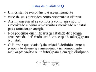 Fator de qualidade Q
• Um cristal de ressonância é mecanicamente
• visto de seus eletrodos como ressonância elétrica.
• Assim, um cristal se comporta como um circuito
sintonizado e como um circuito sintonizado o cristal
pode armazenar energia.
• Nós podemos quantificar a quantidade de energia
armazenada, definindo um fator de qualidade (Q) para
o cristal.
• O fator de qualidade Q do cristal é definido como a
proporção de energia armazenada na componente
reativa (capacitor ou indutor) para a energia dissipada.
 