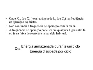 • Onde XL1 (ou XC1) é a reatância de L1 (ou C1) na freqüência
de operação do cristal.
• Não confundir a freqüência de operação com fa ou fs.
• A freqüência de operação pode ser em qualquer lugar entre fa
ou fs na faixa de ressonância paralela habitual.
ciclo
por
dissipada
Energia
ciclo
um
durante
armazenada
Energia
Q ≡
 